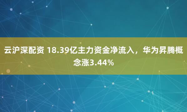 云沪深配资 18.39亿主力资金净流入，华为昇腾概念涨3.44%