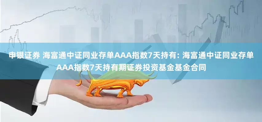申银证券 海富通中证同业存单AAA指数7天持有: 海富通中证同业存单AAA指数7天持有期证券投资基金基金合同