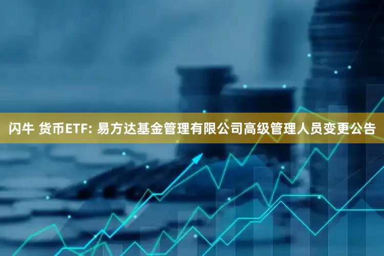 闪牛 货币ETF: 易方达基金管理有限公司高级管理人员变更公告