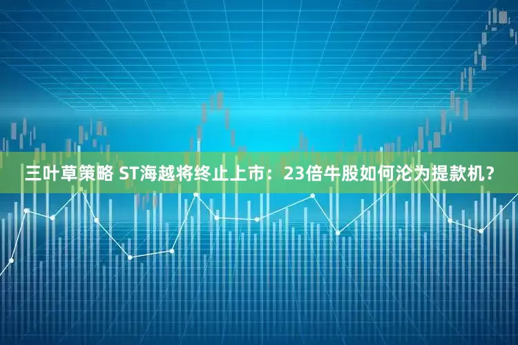 三叶草策略 ST海越将终止上市：23倍牛股如何沦为提款机？