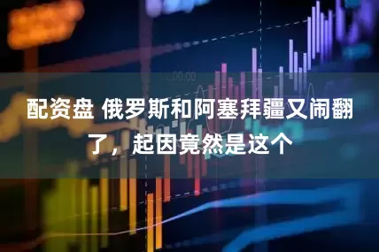 配资盘 俄罗斯和阿塞拜疆又闹翻了，起因竟然是这个