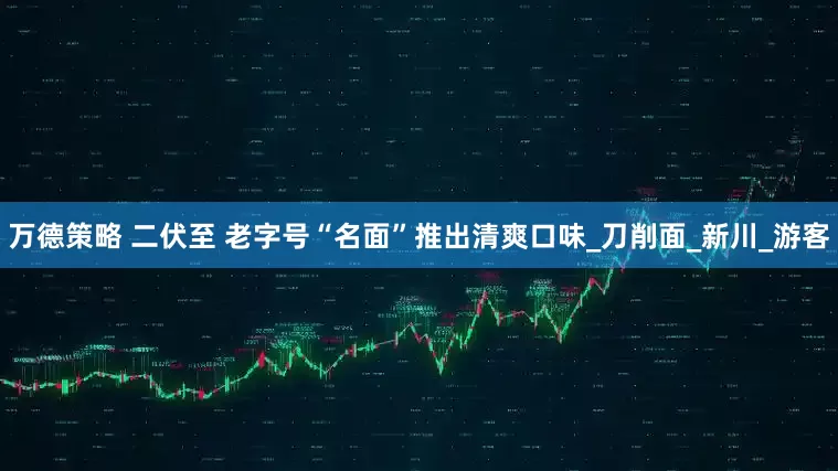 万德策略 二伏至 老字号“名面”推出清爽口味_刀削面_新川_游客