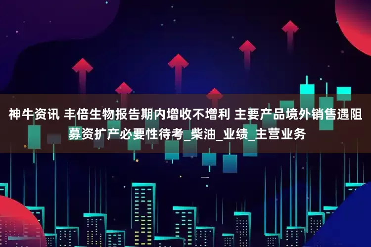 神牛资讯 丰倍生物报告期内增收不增利 主要产品境外销售遇阻 募资扩产必要性待考_柴油_业绩_主营业务