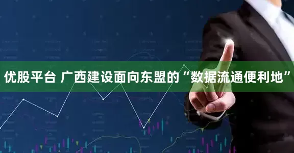 优股平台 广西建设面向东盟的“数据流通便利地”