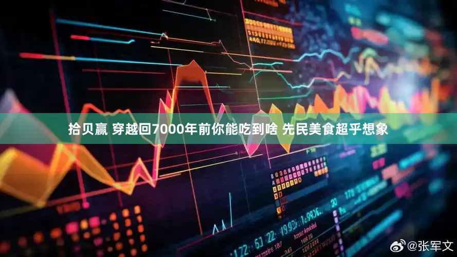 拾贝赢 穿越回7000年前你能吃到啥 先民美食超乎想象