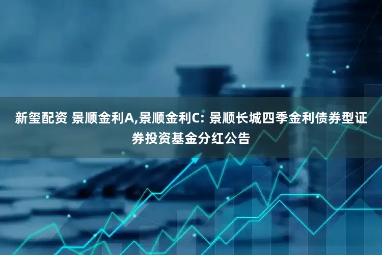 新玺配资 景顺金利A,景顺金利C: 景顺长城四季金利债券型证券投资基金分红公告