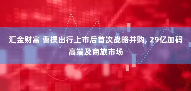 汇金财富 曹操出行上市后首次战略并购, 29亿加码高端及商旅市场