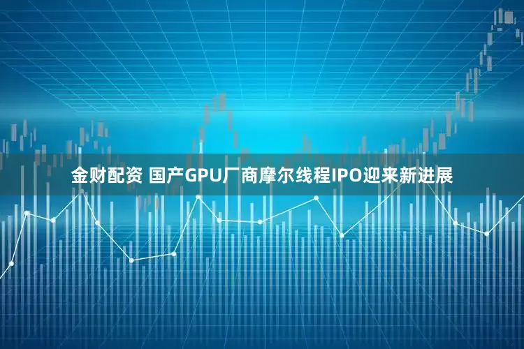 金财配资 国产GPU厂商摩尔线程IPO迎来新进展