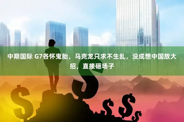 中期国际 G7各怀鬼胎，马克龙只求不生乱，没成想中国放大招，直接砸场子